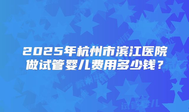 2025年杭州市滨江医院做试管婴儿费用多少钱？