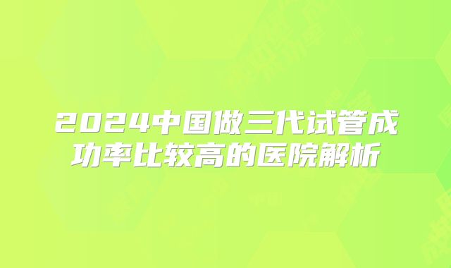 2024中国做三代试管成功率比较高的医院解析