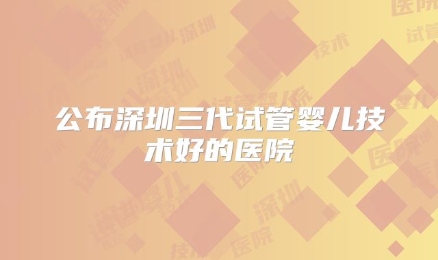 公布深圳三代试管婴儿技术好的医院