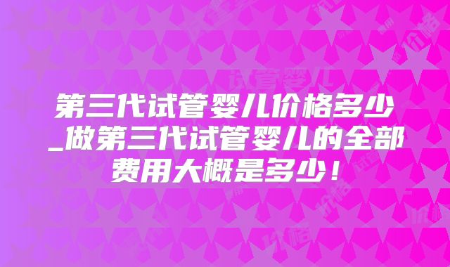 第三代试管婴儿价格多少_做第三代试管婴儿的全部费用大概是多少!