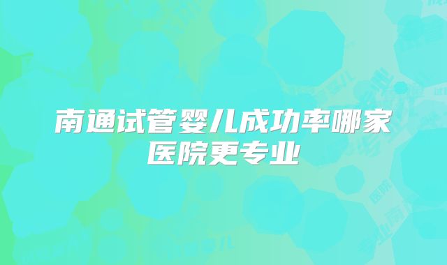 南通试管婴儿成功率哪家医院更专业