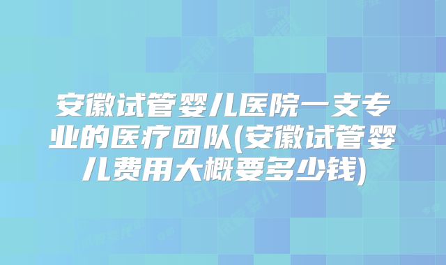安徽试管婴儿医院一支专业的医疗团队(安徽试管婴儿费用大概要多少钱)