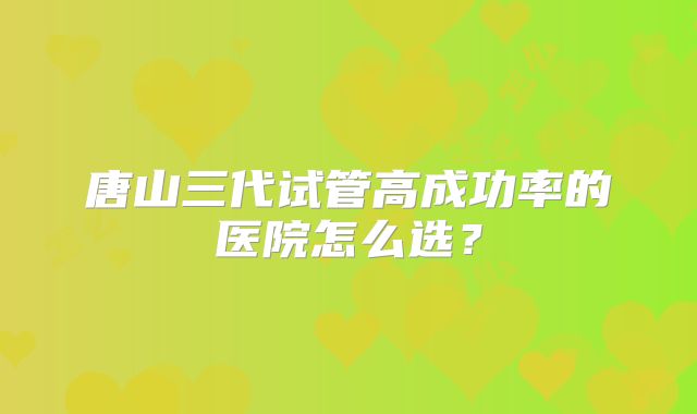 唐山三代试管高成功率的医院怎么选？