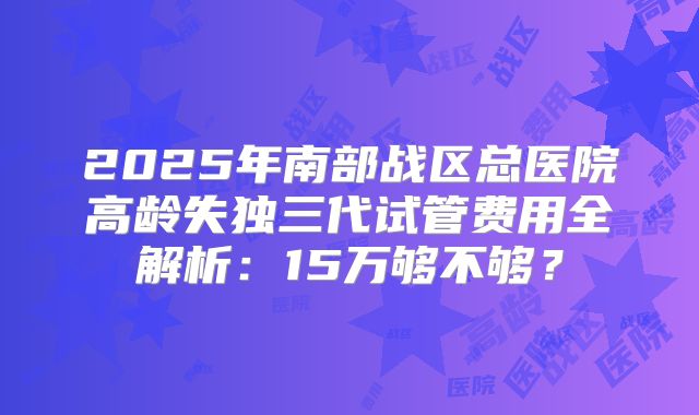 2025年南部战区总医院高龄失独三代试管费用全解析:15万够不够?