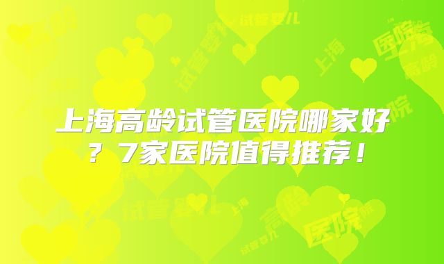 上海高龄试管医院哪家好？7家医院值得推荐！