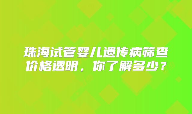 珠海试管婴儿遗传病筛查价格透明，你了解多少？