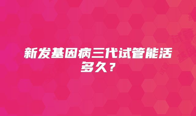 新发基因病三代试管能活多久?