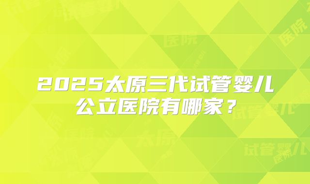 2025太原三代试管婴儿公立医院有哪家？