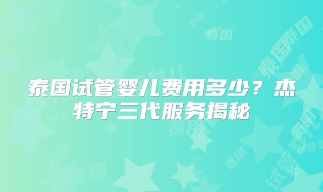 泰国试管婴儿费用多少？杰特宁三代服务揭秘