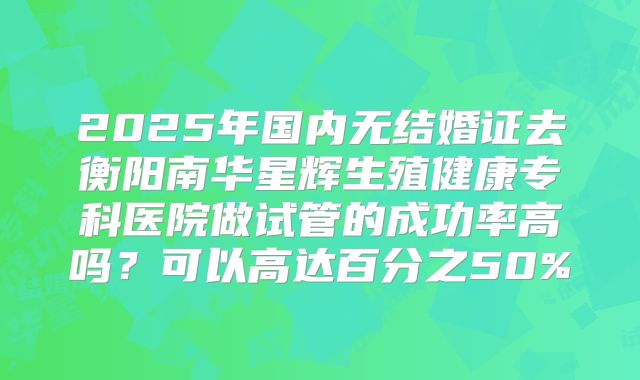 2025年国内无结婚证去衡阳南华星辉生殖健康专科医院做试管的成功率高吗?可以高达百分之50%