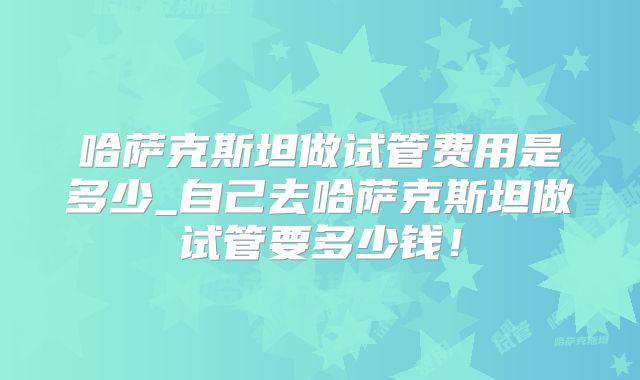 哈萨克斯坦做试管费用是多少_自己去哈萨克斯坦做试管要多少钱！