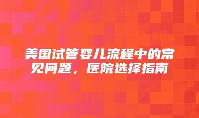 美国试管婴儿流程中的常见问题，医院选择指南
