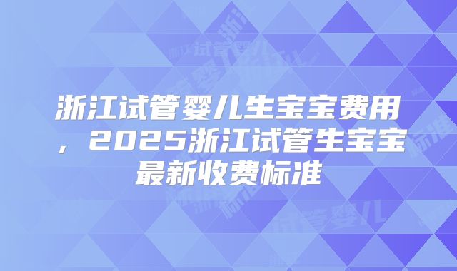 浙江试管婴儿生宝宝费用，2025浙江试管生宝宝最新收费标准