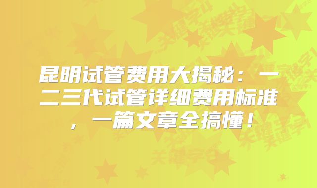 昆明试管费用大揭秘：一二三代试管详细费用标准，一篇文章全搞懂！