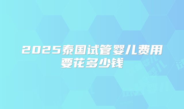 2025泰国试管婴儿费用要花多少钱