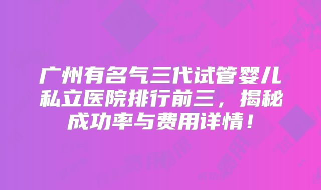 广州有名气三代试管婴儿私立医院排行前三，揭秘成功率与费用详情！
