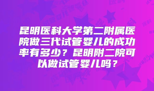 昆明医科大学第二附属医院做三代试管婴儿的成功率有多少？昆明附二院可以做试管婴儿吗？
