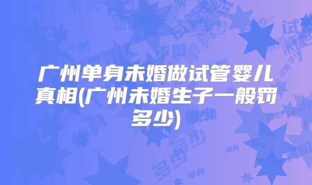 广州单身未婚做试管婴儿真相(广州未婚生子一般罚多少)