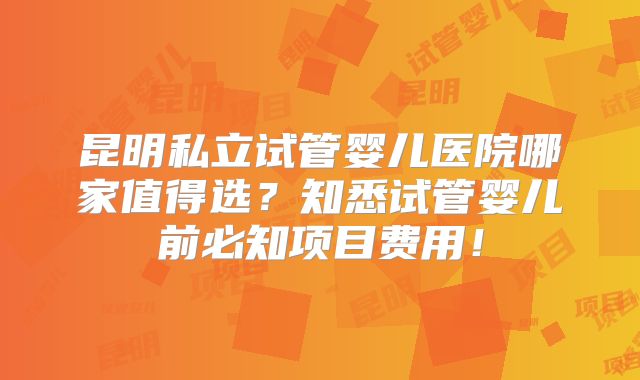 昆明私立试管婴儿医院哪家值得选?知悉试管婴儿前必知项目费用!