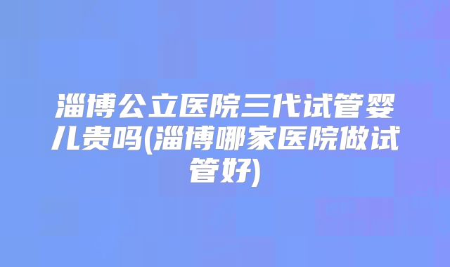 淄博公立医院三代试管婴儿贵吗(淄博哪家医院做试管好)
