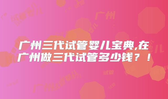广州三代试管婴儿宝典,在广州做三代试管多少钱?!