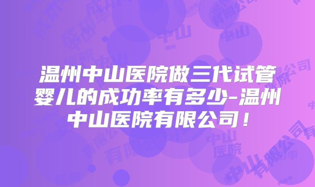 温州中山医院做三代试管婴儿的成功率有多少-温州中山医院有限公司！