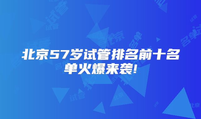 北京57岁试管排名前十名单火爆来袭!