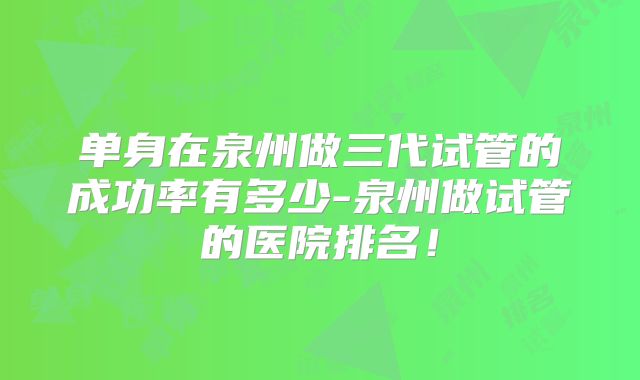 单身在泉州做三代试管的成功率有多少-泉州做试管的医院排名！