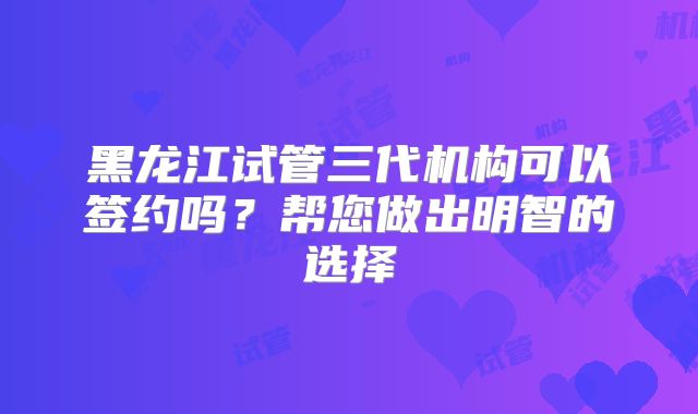 黑龙江试管三代机构可以签约吗？帮您做出明智的选择