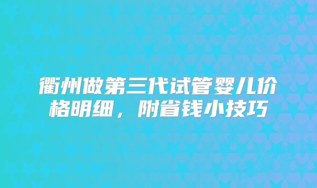 衢州做第三代试管婴儿价格明细，附省钱小技巧