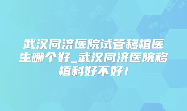 武汉同济医院试管移植医生哪个好_武汉同济医院移植科好不好！