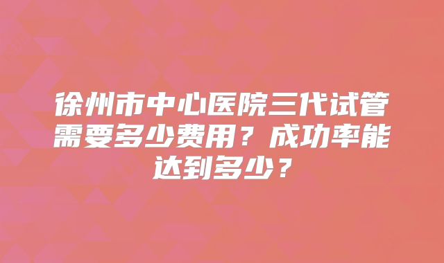 徐州市中心医院三代试管需要多少费用？成功率能达到多少？