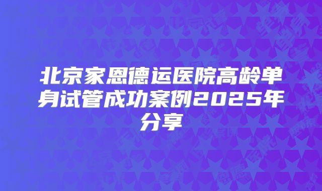 北京家恩德运医院高龄单身试管成功案例2025年分享