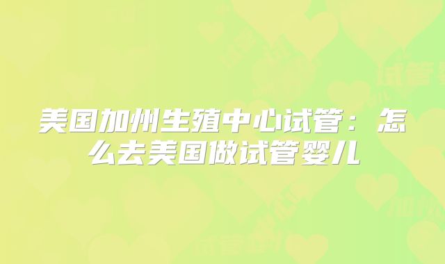 美国加州生殖中心试管:怎么去美国做试管婴儿