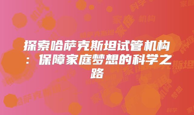 探索哈萨克斯坦试管机构:保障家庭梦想的科学之路