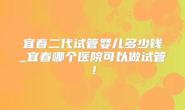 宜春二代试管婴儿多少钱_宜春哪个医院可以做试管!