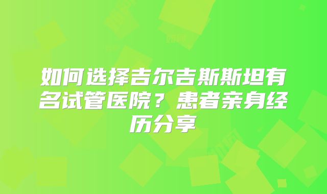 如何选择吉尔吉斯斯坦有名试管医院？患者亲身经历分享