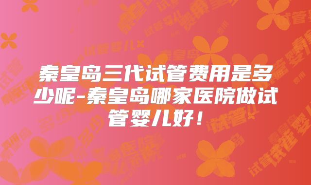 秦皇岛三代试管费用是多少呢-秦皇岛哪家医院做试管婴儿好！