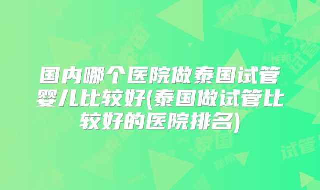 国内哪个医院做泰国试管婴儿比较好(泰国做试管比较好的医院排名)