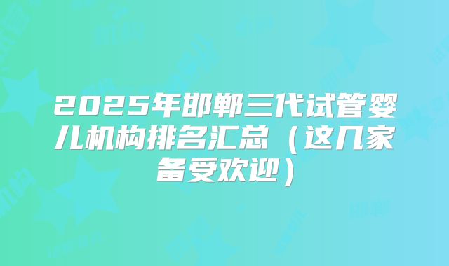 2025年邯郸三代试管婴儿机构排名汇总(这几家备受欢迎)