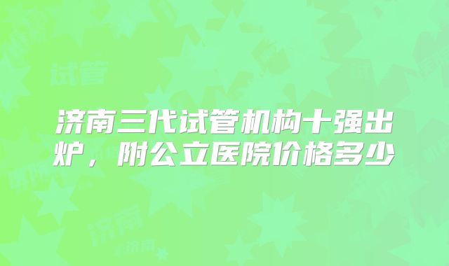 济南三代试管机构十强出炉,附公立医院价格多少