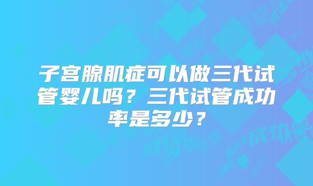 子宫腺肌症可以做三代试管婴儿吗?三代试管成功率是多少?