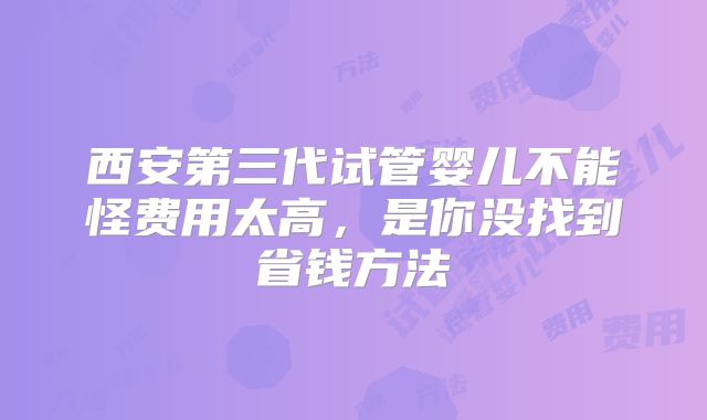西安第三代试管婴儿不能怪费用太高，是你没找到省钱方法