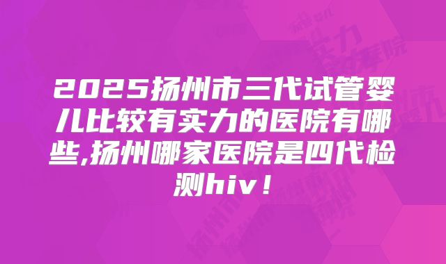 2025扬州市三代试管婴儿比较有实力的医院有哪些,扬州哪家医院是四代检测hiv！