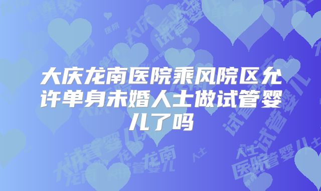 大庆龙南医院乘风院区允许单身未婚人士做试管婴儿了吗