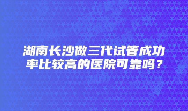 湖南长沙做三代试管成功率比较高的医院可靠吗？