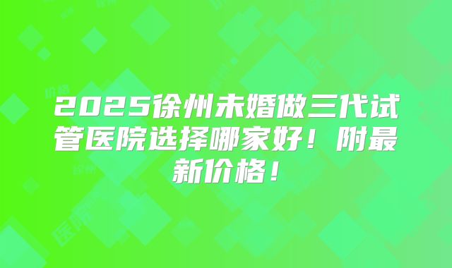 2025徐州未婚做三代试管医院选择哪家好!附最新价格!