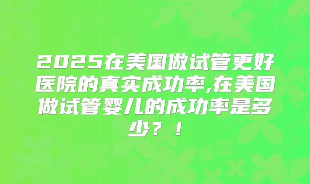 2025在美国做试管更好医院的真实成功率,在美国做试管婴儿的成功率是多少？！