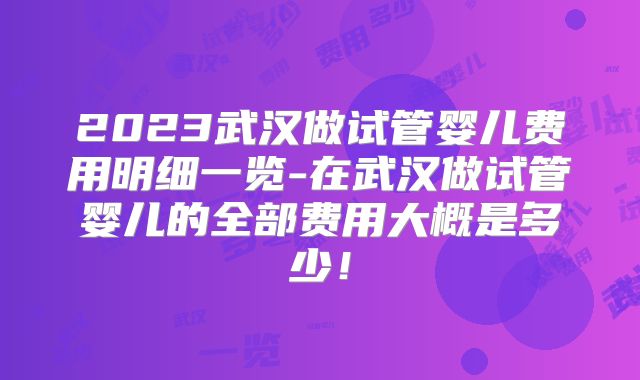2023武汉做试管婴儿费用明细一览-在武汉做试管婴儿的全部费用大概是多少！