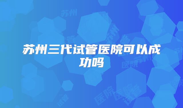 苏州三代试管医院可以成功吗